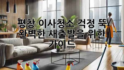 평창 이사청소: 걱정 뚝! 완벽한 새출발을 위한 가이드
